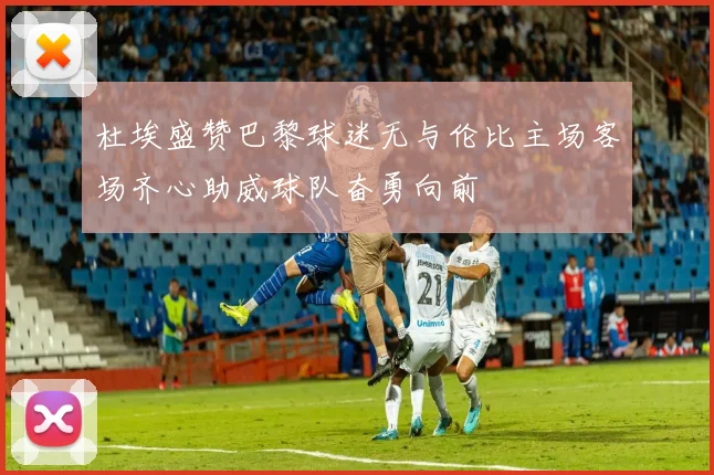杜埃盛赞巴黎球迷无与伦比主场客场齐心助威球队奋勇向前