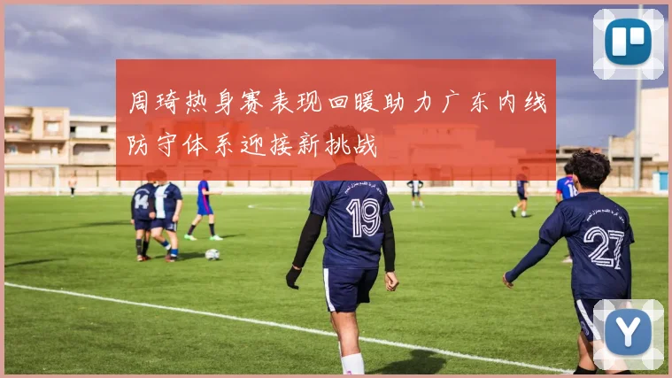 周琦热身赛表现回暖助力广东内线防守体系迎接新挑战