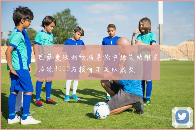 巴萨曼联利物浦争抢中场艾纳维罗马称3000万报价不足以成交