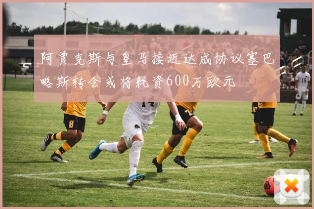 阿贾克斯与皇马接近达成协议塞巴略斯转会或将耗资600万欧元