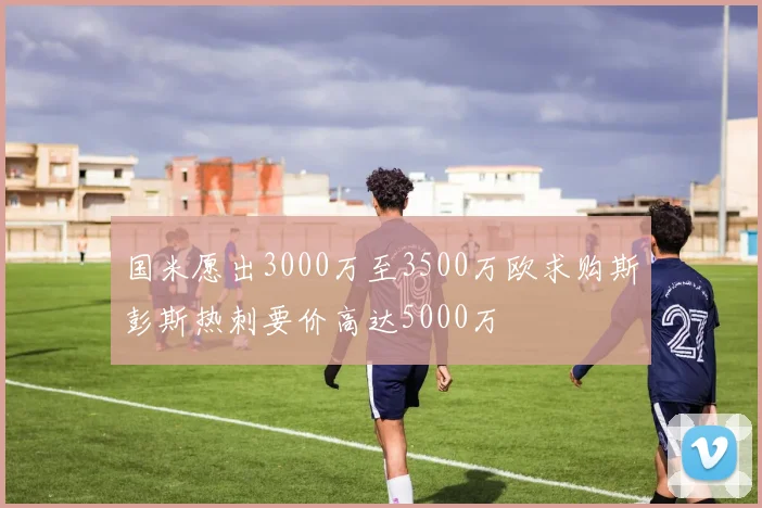 国米愿出3000万至3500万欧求购斯彭斯热刺要价高达5000万