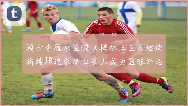 骑士夺冠功臣现状揭秘三巨头继续拼搏JR追求学业多人成为篮球评论员