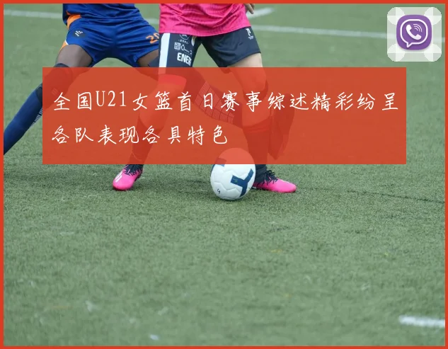 全国U21女篮首日赛事综述精彩纷呈各队表现各具特色