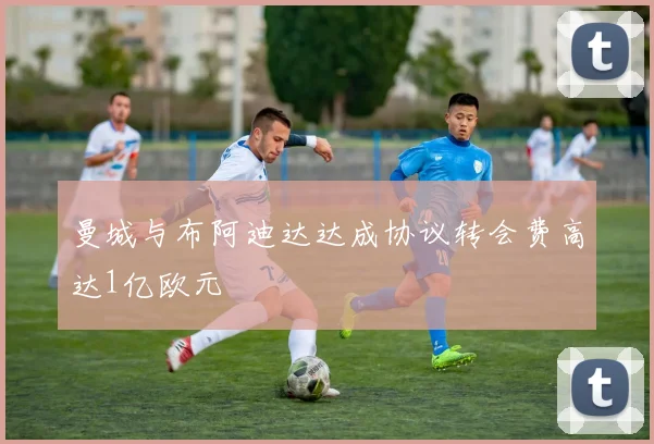 曼城与布阿迪达达成协议转会费高达1亿欧元