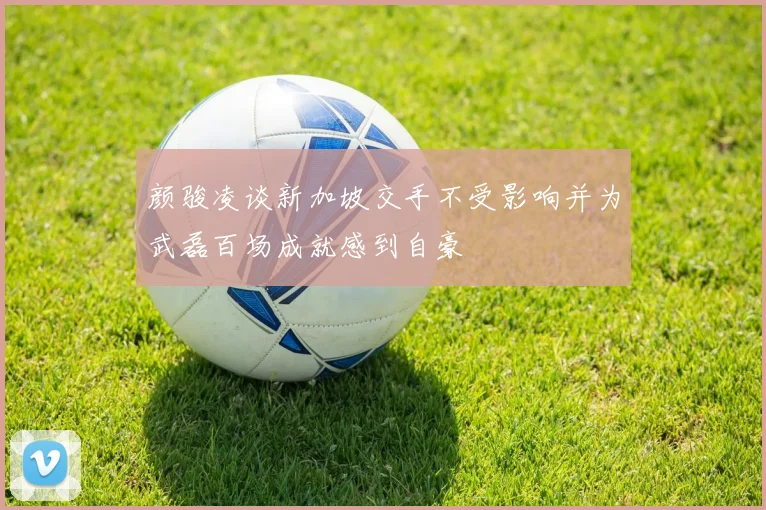 颜骏凌谈新加坡交手不受影响并为武磊百场成就感到自豪