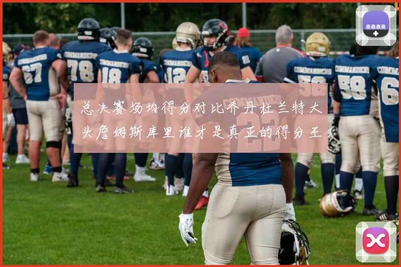 总决赛场均得分对比乔丹杜兰特大头詹姆斯库里谁才是真正的得分王