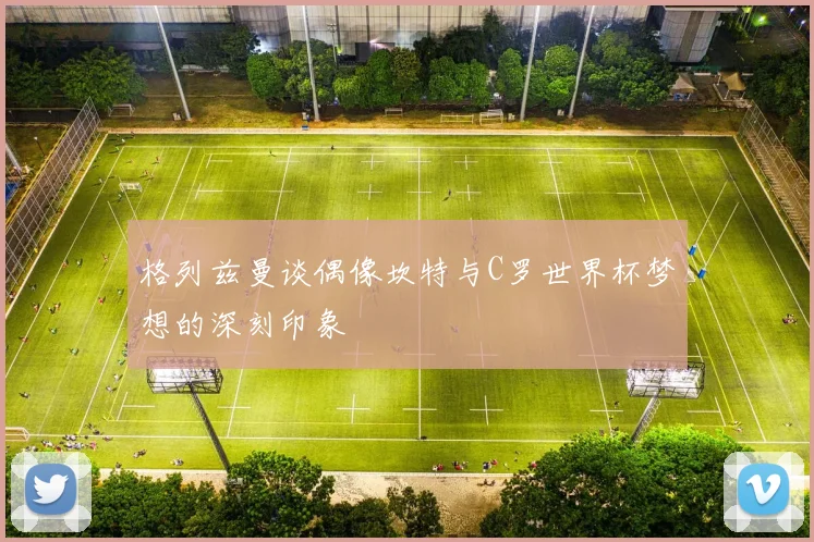 格列兹曼谈偶像坎特与C罗世界杯梦想的深刻印象