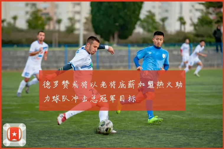 德罗赞或将以老将底薪加盟热火助力球队冲击总冠军目标
