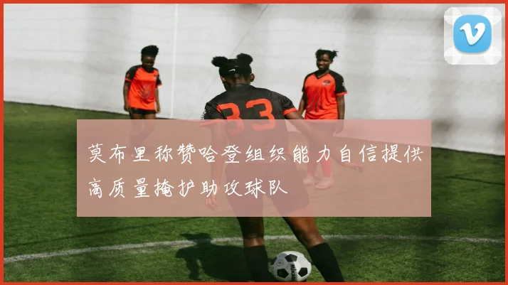 莫布里称赞哈登组织能力自信提供高质量掩护助攻球队