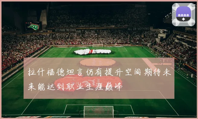 拉什福德坦言仍有提升空间期待未来能达到职业生涯巅峰