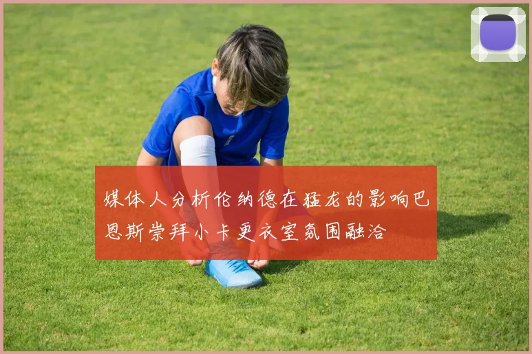 媒体人分析伦纳德在猛龙的影响巴恩斯崇拜小卡更衣室氛围融洽