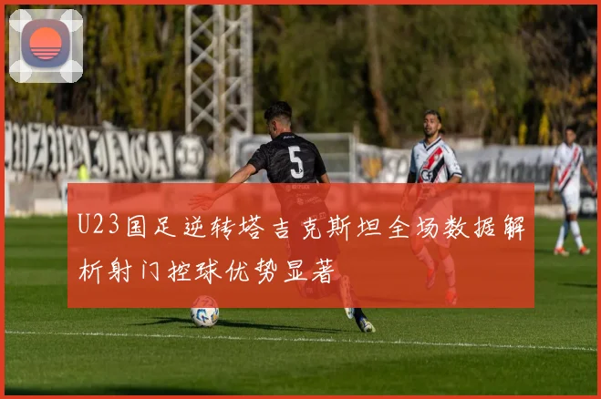 U23国足逆转塔吉克斯坦全场数据解析射门控球优势显著