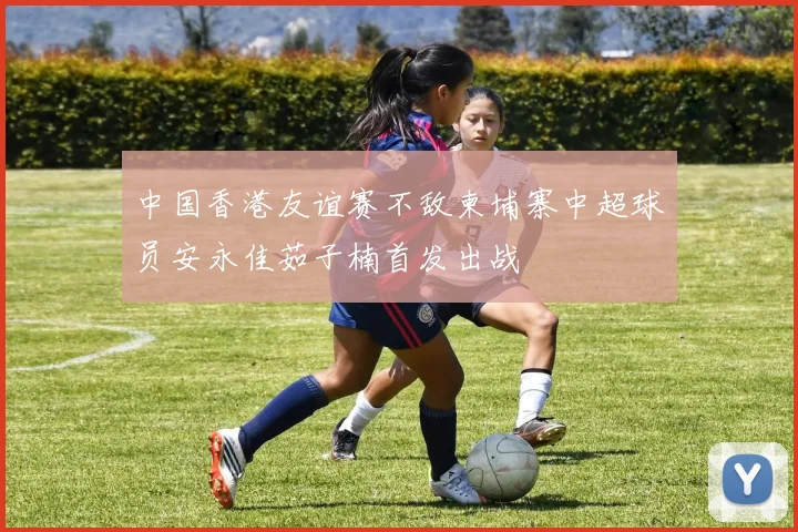 中国香港友谊赛不敌柬埔寨中超球员安永佳茹子楠首发出战