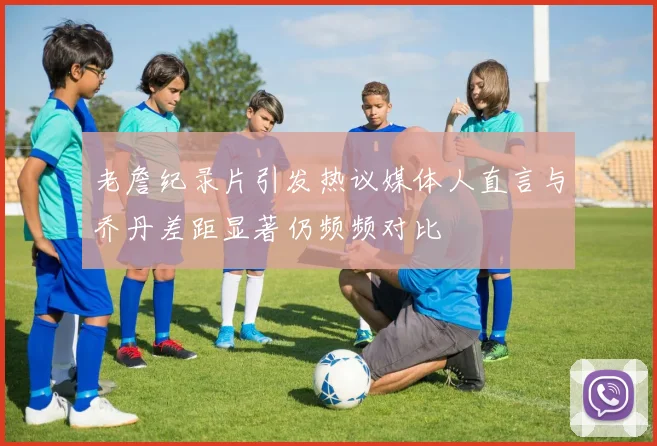 老詹纪录片引发热议媒体人直言与乔丹差距显著仍频频对比