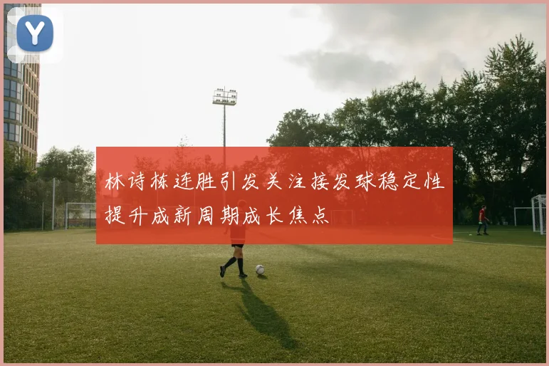 林诗栋连胜引发关注接发球稳定性提升成新周期成长焦点