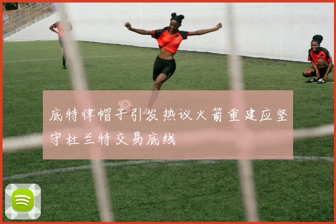 底特律帽子引发热议火箭重建应坚守杜兰特交易底线