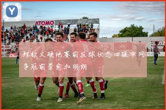 郑钦文硬地赛前发球状态回暖中网争冠前景愈加明朗