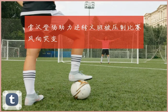 索汉登场助力逆转文班被压制比赛风向突变
