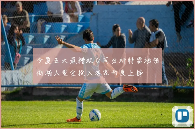 今夏五大最糟糕合同分析特雷杨领衔湖人重金投入活塞两度上榜