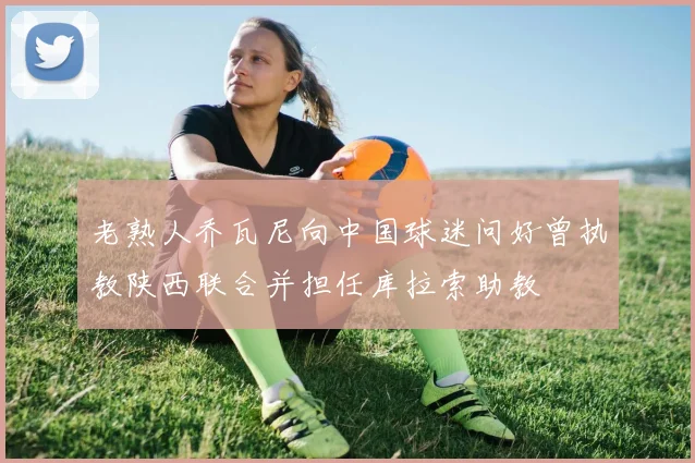 老熟人乔瓦尼向中国球迷问好曾执教陕西联合并担任库拉索助教
