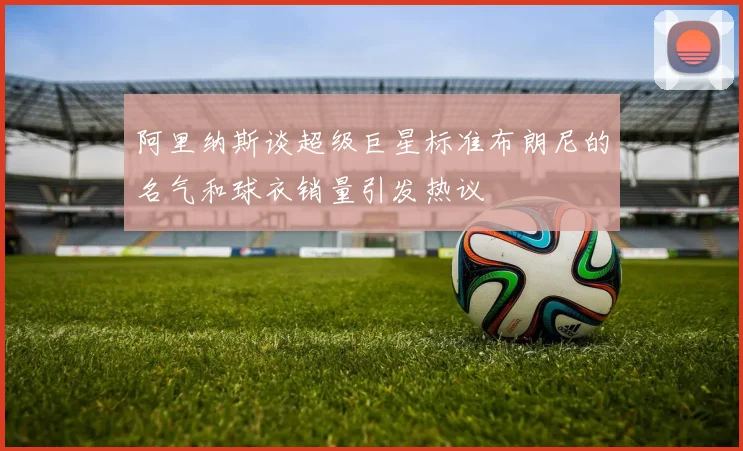 阿里纳斯谈超级巨星标准布朗尼的名气和球衣销量引发热议
