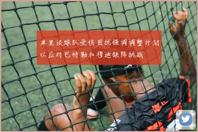 库里谈球队受伤困扰强调调整计划以应对巴特勒和穆迪缺阵挑战