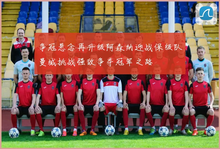争冠悬念再升级阿森纳迎战保级队曼城挑战强敌争夺冠军之路