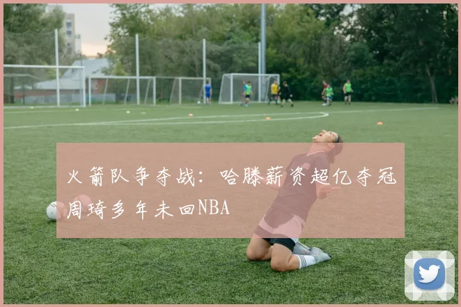 火箭队争夺战：哈滕薪资超亿夺冠周琦多年未回NBA