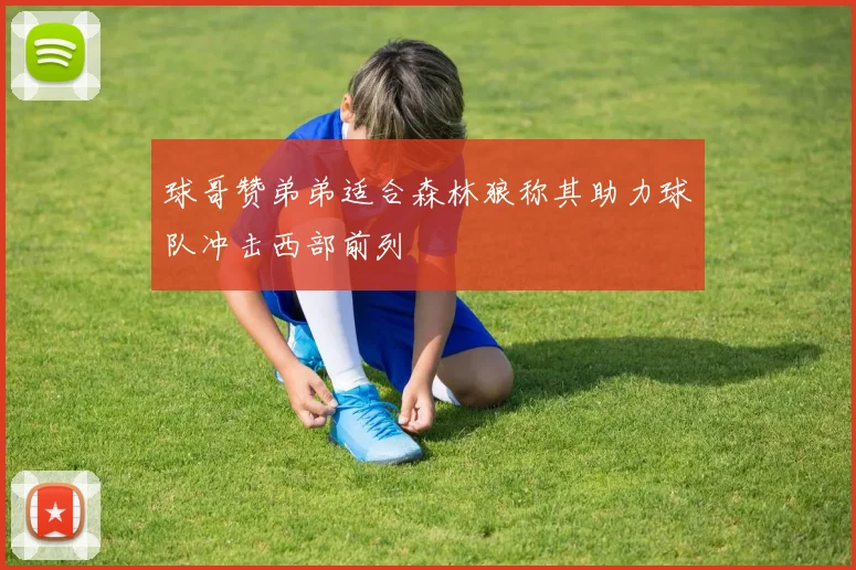 球哥赞弟弟适合森林狼称其助力球队冲击西部前列