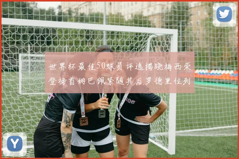世界杯最佳50球员评选揭晓梅西荣登榜首姆巴佩紧随其后罗德里位列第三库巴西第五