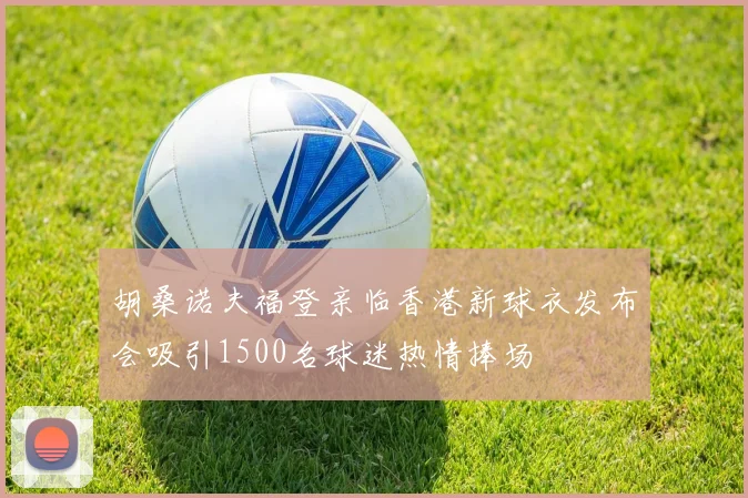胡桑诺夫福登亲临香港新球衣发布会吸引1500名球迷热情捧场